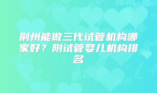 荆州能做三代试管机构哪家好？附试管婴儿机构排名
