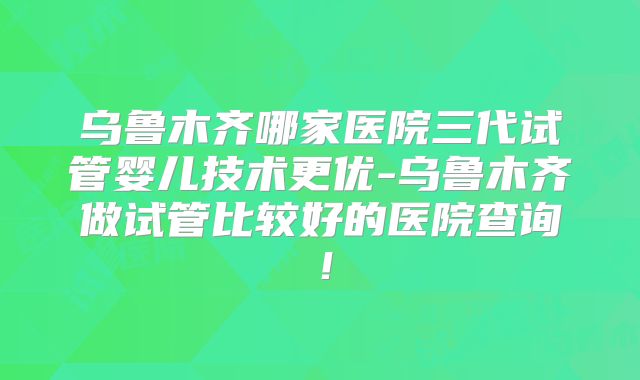 乌鲁木齐哪家医院三代试管婴儿技术更优-乌鲁木齐做试管比较好的医院查询！