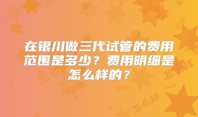 在银川做三代试管的费用范围是多少？费用明细是怎么样的？