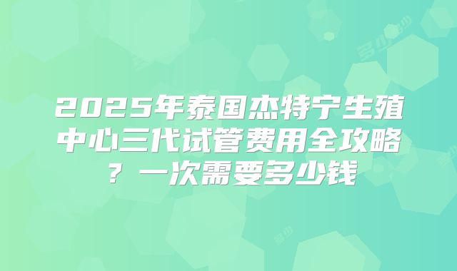 2025年泰国杰特宁生殖中心三代试管费用全攻略?一次需要多少钱