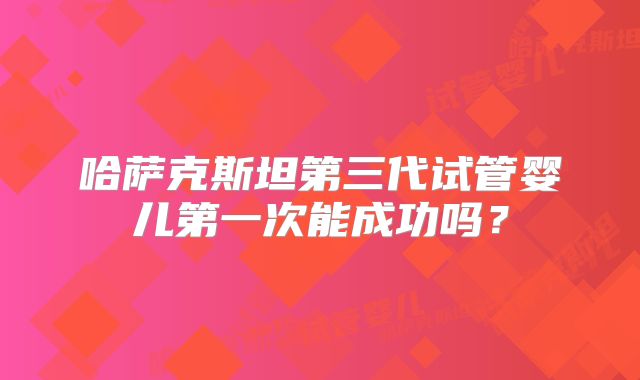 哈萨克斯坦第三代试管婴儿第一次能成功吗？