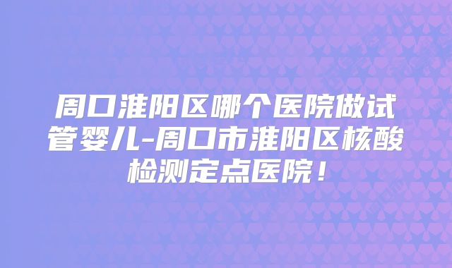 周口淮阳区哪个医院做试管婴儿-周口市淮阳区核酸检测定点医院!