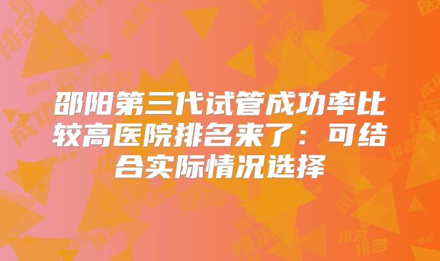 邵阳第三代试管成功率比较高医院排名来了：可结合实际情况选择