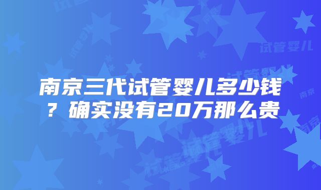 南京三代试管婴儿多少钱？确实没有20万那么贵