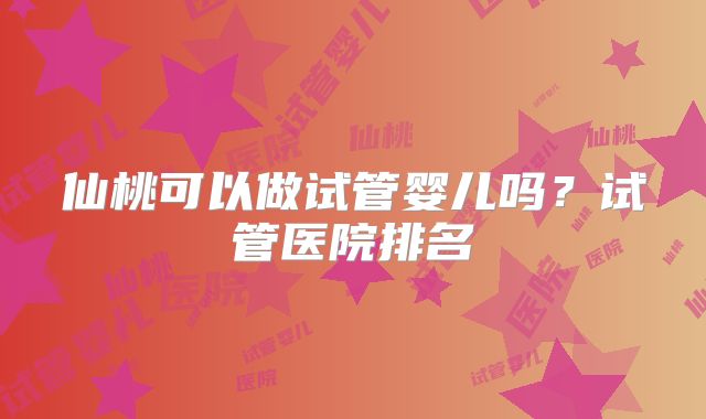 仙桃可以做试管婴儿吗？试管医院排名