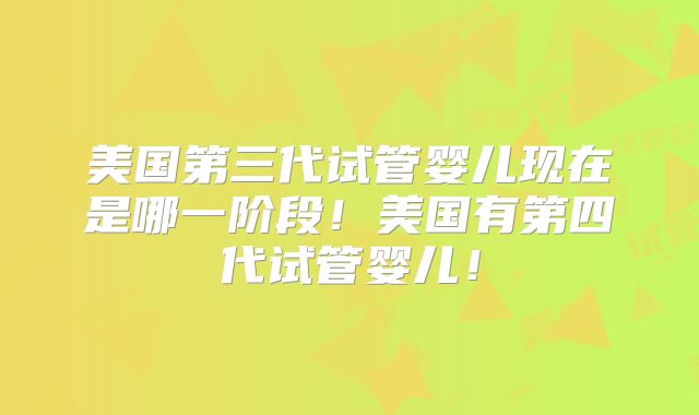 美国第三代试管婴儿现在是哪一阶段！美国有第四代试管婴儿！