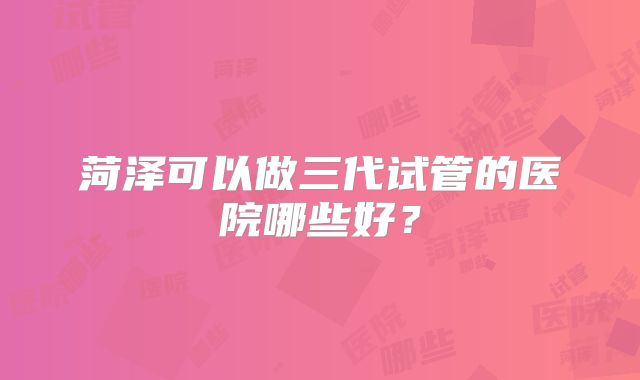 菏泽可以做三代试管的医院哪些好？