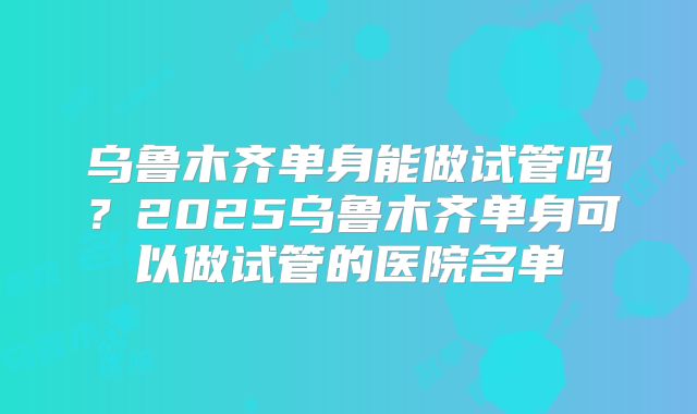 乌鲁木齐单身能做试管吗?2025乌鲁木齐单身可以做试管的医院名单