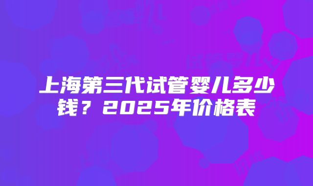 上海第三代试管婴儿多少钱？2025年价格表
