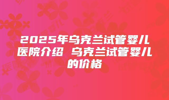 2025年乌克兰试管婴儿医院介绍 乌克兰试管婴儿的价格