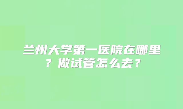 兰州大学第一医院在哪里？做试管怎么去？
