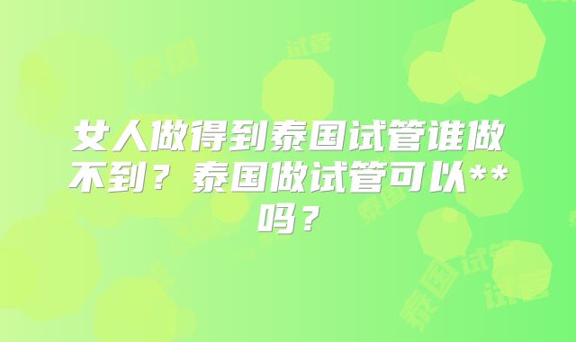 女人做得到泰国试管谁做不到？泰国做试管可以**吗？