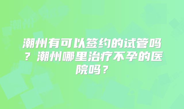 潮州有可以签约的试管吗？潮州哪里治疗不孕的医院吗？