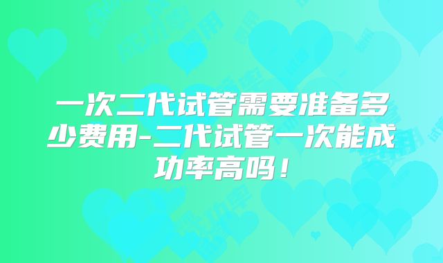 一次二代试管需要准备多少费用-二代试管一次能成功率高吗！