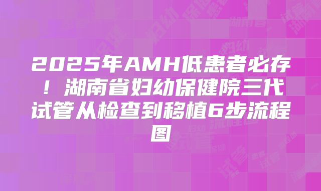 2025年AMH低患者必存！湖南省妇幼保健院三代试管从检查到移植6步流程图