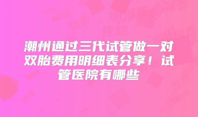 潮州通过三代试管做一对双胎费用明细表分享！试管医院有哪些