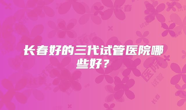 长春好的三代试管医院哪些好？