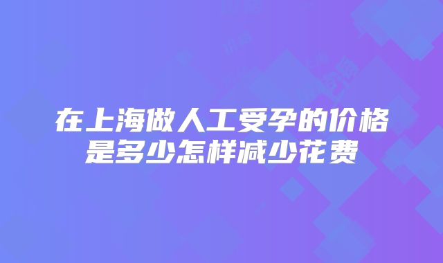 在上海做人工受孕的价格是多少怎样减少花费