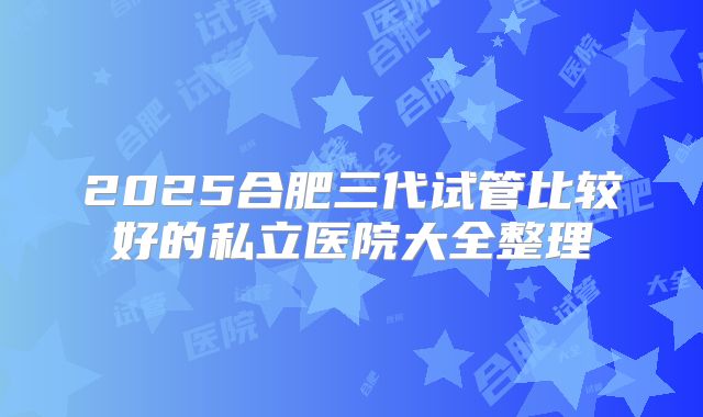 2025合肥三代试管比较好的私立医院大全整理