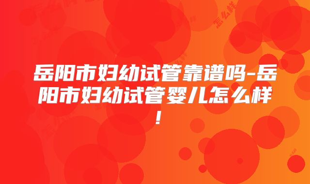 岳阳市妇幼试管靠谱吗-岳阳市妇幼试管婴儿怎么样！