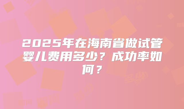 2025年在海南省做试管婴儿费用多少？成功率如何？