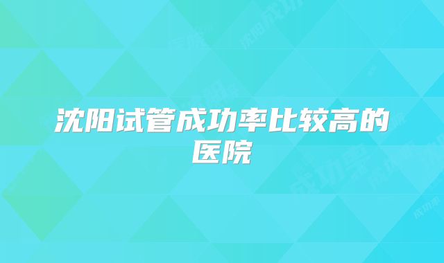 沈阳试管成功率比较高的医院