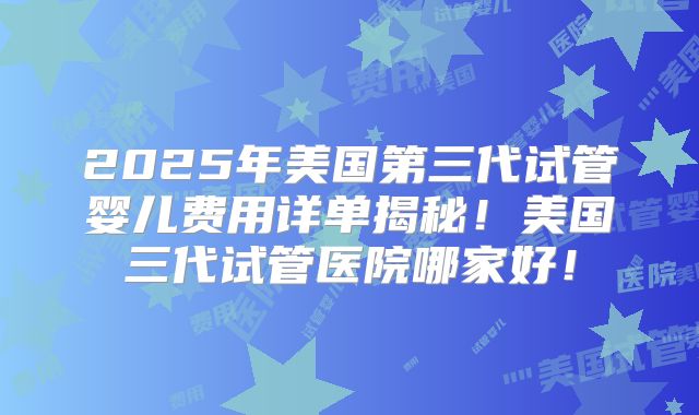 2025年美国第三代试管婴儿费用详单揭秘!美国三代试管医院哪家好!