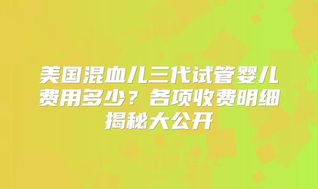 美国混血儿三代试管婴儿费用多少?各项收费明细揭秘大公开