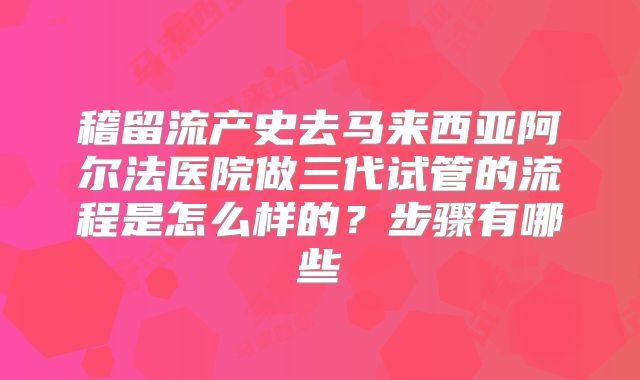 稽留流产史去马来西亚阿尔法医院做三代试管的流程是怎么样的?步骤有哪些