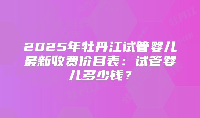 2025年牡丹江试管婴儿最新收费价目表:试管婴儿多少钱?