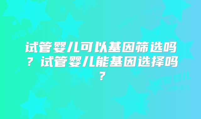 试管婴儿可以基因筛选吗？试管婴儿能基因选择吗？