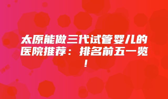 太原能做三代试管婴儿的医院推荐：排名前五一览！