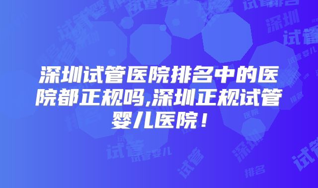 深圳试管医院排名中的医院都正规吗,深圳正规试管婴儿医院!