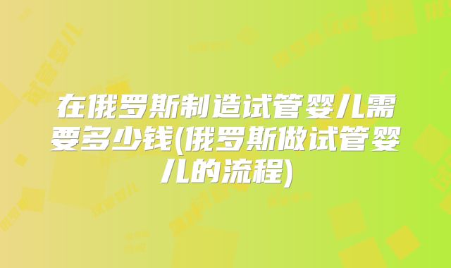 在俄罗斯制造试管婴儿需要多少钱(俄罗斯做试管婴儿的流程)
