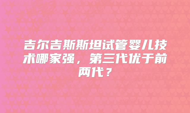 吉尔吉斯斯坦试管婴儿技术哪家强,第三代优于前两代?