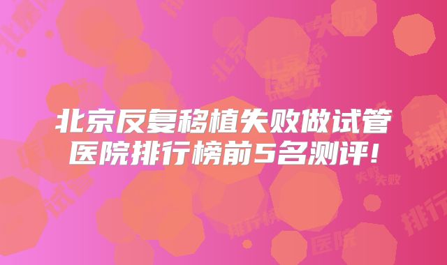 北京反复移植失败做试管医院排行榜前5名测评!