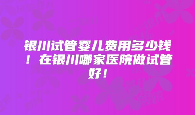 银川试管婴儿费用多少钱！在银川哪家医院做试管好！