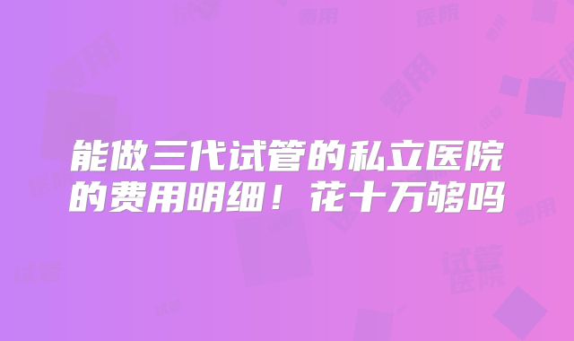 能做三代试管的私立医院的费用明细！花十万够吗