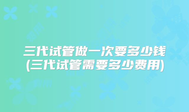 三代试管做一次要多少钱(三代试管需要多少费用)