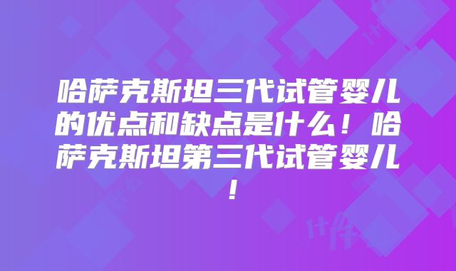 哈萨克斯坦三代试管婴儿的优点和缺点是什么!哈萨克斯坦第三代试管婴儿!