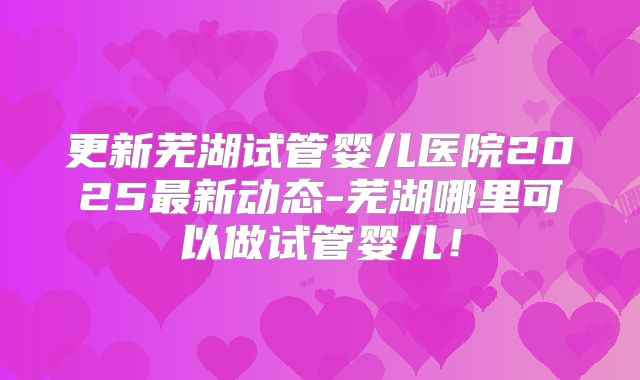 更新芜湖试管婴儿医院2025最新动态-芜湖哪里可以做试管婴儿！