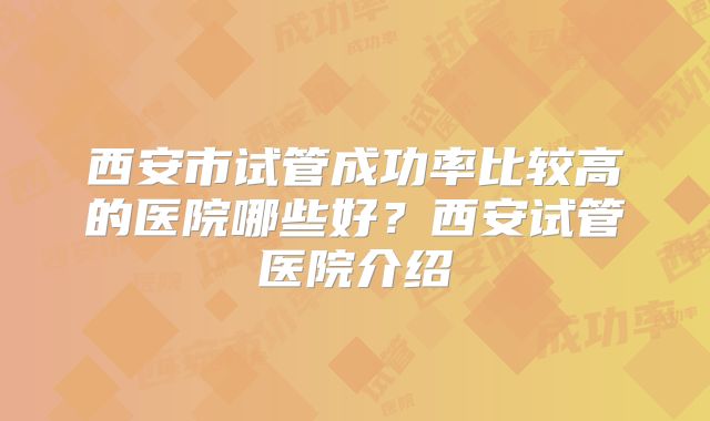 西安市试管成功率比较高的医院哪些好?西安试管医院介绍