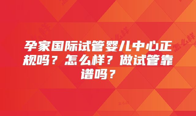 孕家国际试管婴儿中心正规吗?怎么样?做试管靠谱吗?