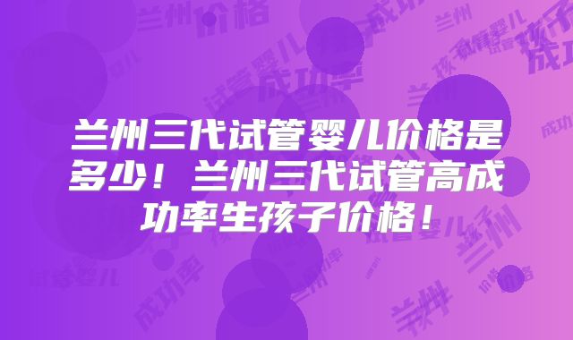 兰州三代试管婴儿价格是多少！兰州三代试管高成功率生孩子价格！