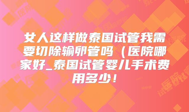 女人这样做泰国试管我需要切除输卵管吗（医院哪家好_泰国试管婴儿手术费用多少！