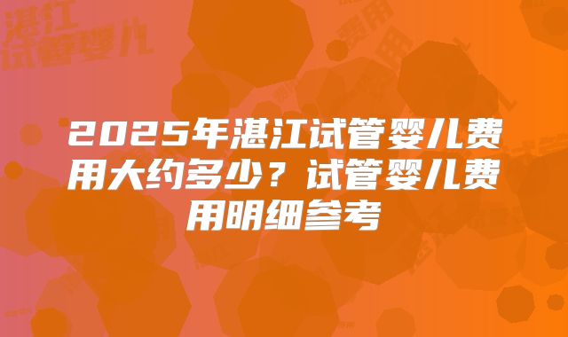 2025年湛江试管婴儿费用大约多少？试管婴儿费用明细参考