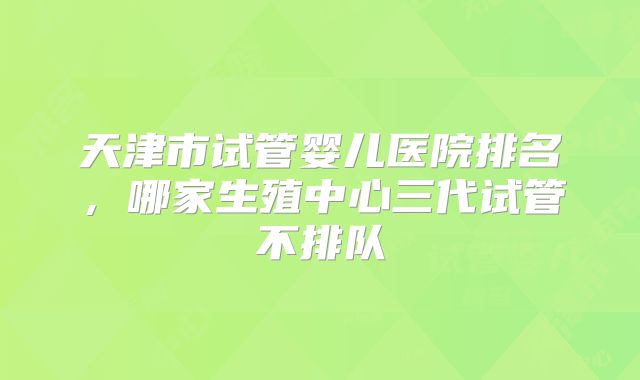 天津市试管婴儿医院排名，哪家生殖中心三代试管不排队