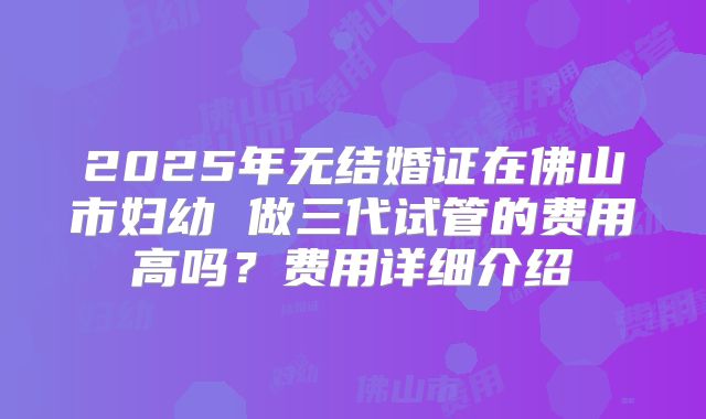 2025年无结婚证在佛山市妇幼 做三代试管的费用高吗？费用详细介绍