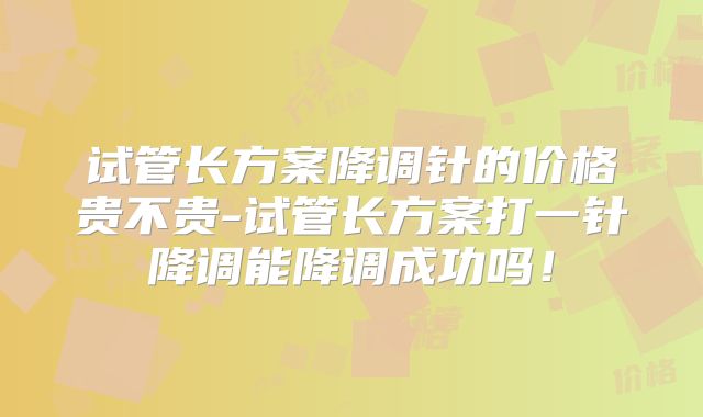 试管长方案降调针的价格贵不贵-试管长方案打一针降调能降调成功吗!