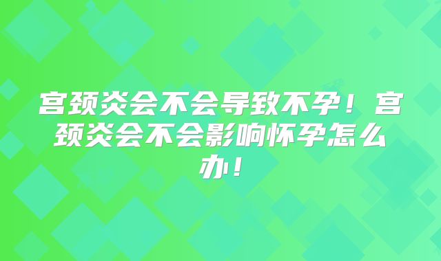 宫颈炎会不会导致不孕!宫颈炎会不会影响怀孕怎么办!